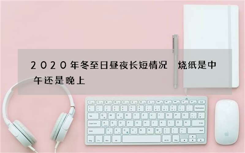 2020年冬至日昼夜长短情况 烧纸是中午还是晚上